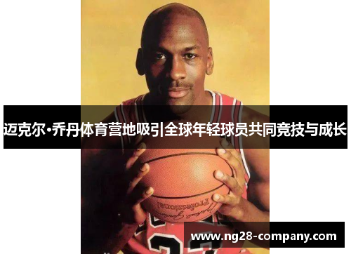 迈克尔·乔丹体育营地吸引全球年轻球员共同竞技与成长