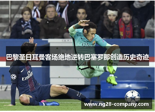 巴黎圣日耳曼客场绝地逆转巴塞罗那创造历史奇迹