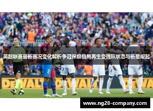 英超联赛最新赛况变化解析争冠保级格局再生变强队状态与新星崛起