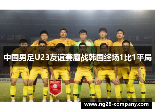 中国男足U23友谊赛鏖战韩国终场1比1平局 中国男足U23友谊赛鏖战韩国终场1比1平局